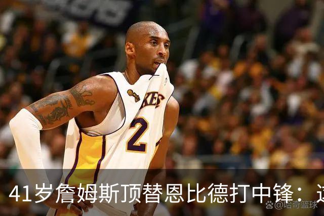 41岁詹姆斯顶替恩比德打中锋：这不是长久角色